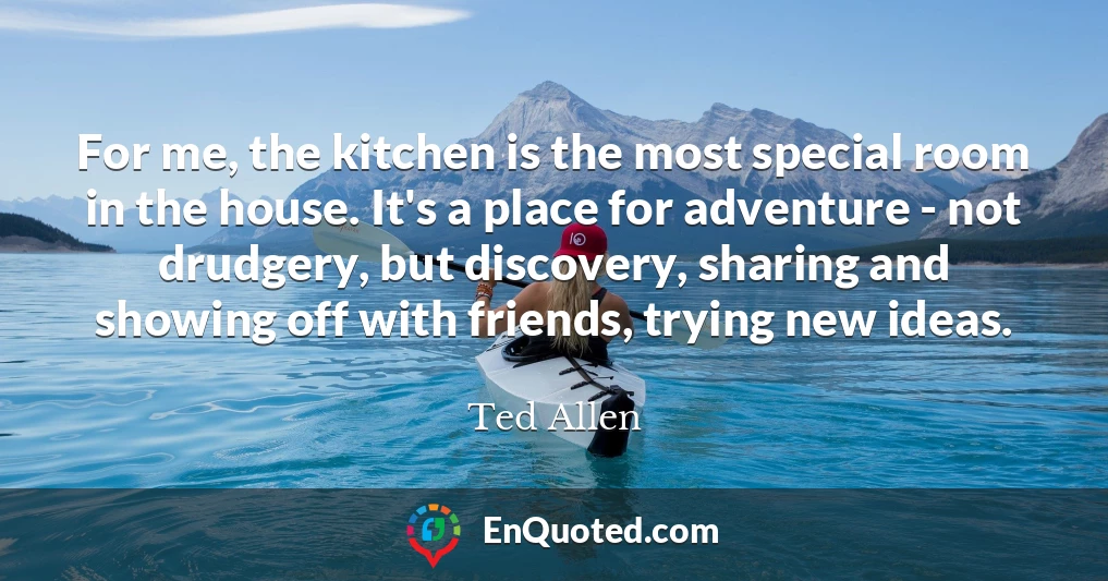 For me, the kitchen is the most special room in the house. It's a place for adventure - not drudgery, but discovery, sharing and showing off with friends, trying new ideas.