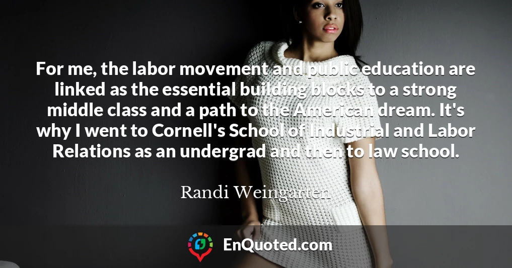 For me, the labor movement and public education are linked as the essential building blocks to a strong middle class and a path to the American dream. It's why I went to Cornell's School of Industrial and Labor Relations as an undergrad and then to law school.
