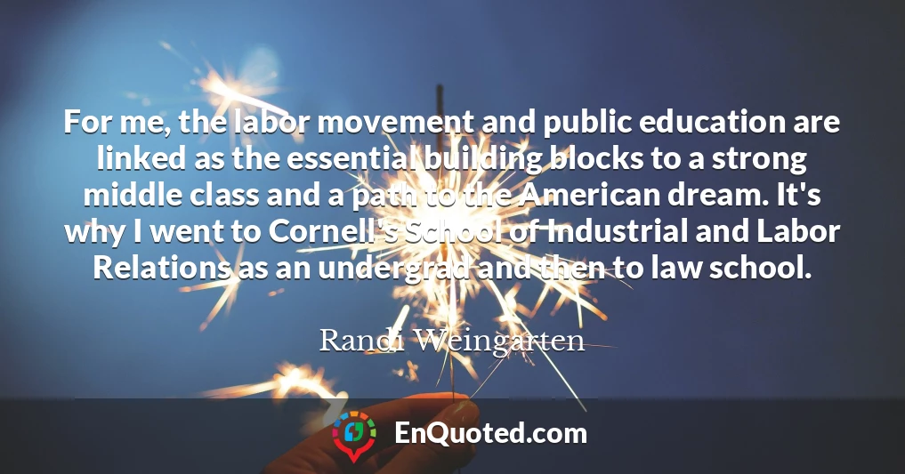 For me, the labor movement and public education are linked as the essential building blocks to a strong middle class and a path to the American dream. It's why I went to Cornell's School of Industrial and Labor Relations as an undergrad and then to law school.