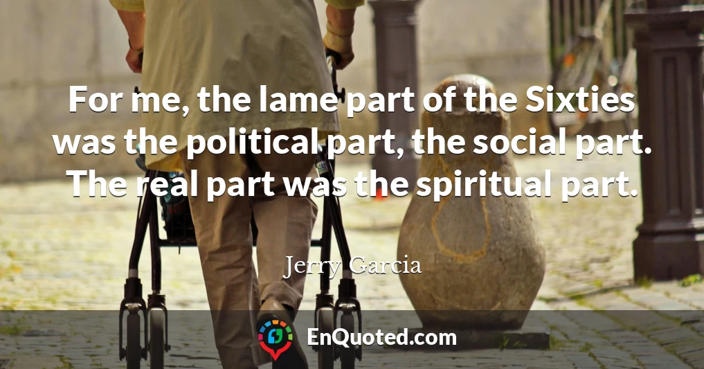 For me, the lame part of the Sixties was the political part, the social part. The real part was the spiritual part.