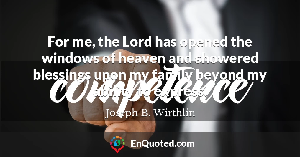 For me, the Lord has opened the windows of heaven and showered blessings upon my family beyond my ability to express.