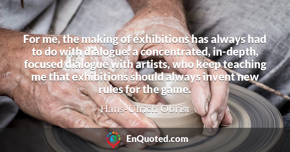 For me, the making of exhibitions has always had to do with dialogue: a concentrated, in-depth, focused dialogue with artists, who keep teaching me that exhibitions should always invent new rules for the game.