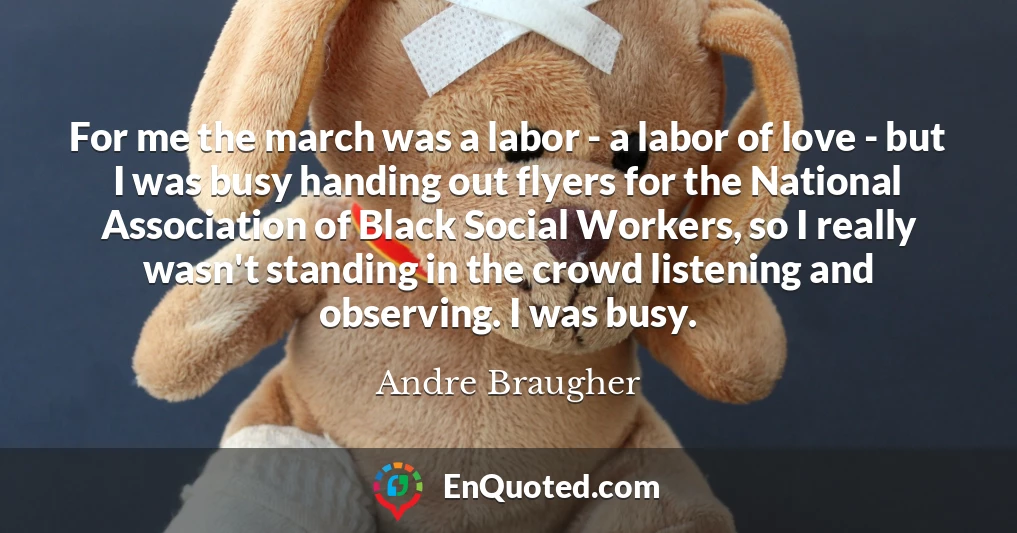 For me the march was a labor - a labor of love - but I was busy handing out flyers for the National Association of Black Social Workers, so I really wasn't standing in the crowd listening and observing. I was busy.