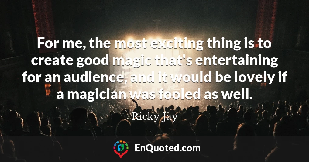 For me, the most exciting thing is to create good magic that's entertaining for an audience, and it would be lovely if a magician was fooled as well.