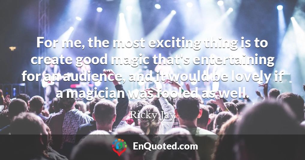 For me, the most exciting thing is to create good magic that's entertaining for an audience, and it would be lovely if a magician was fooled as well.