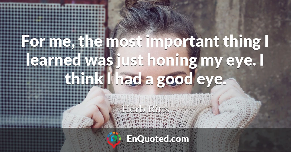 For me, the most important thing I learned was just honing my eye. I think I had a good eye.