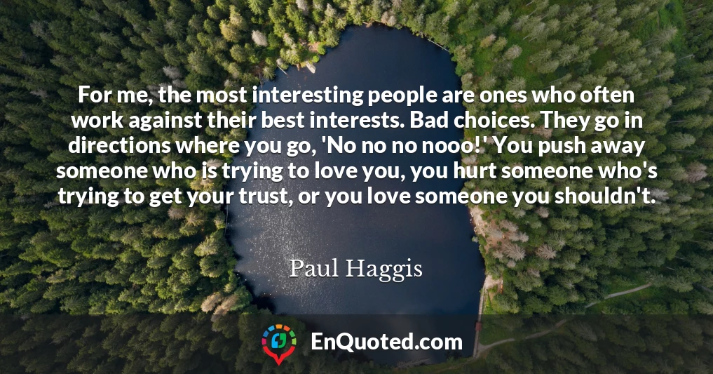 For me, the most interesting people are ones who often work against their best interests. Bad choices. They go in directions where you go, 'No no no nooo!' You push away someone who is trying to love you, you hurt someone who's trying to get your trust, or you love someone you shouldn't.