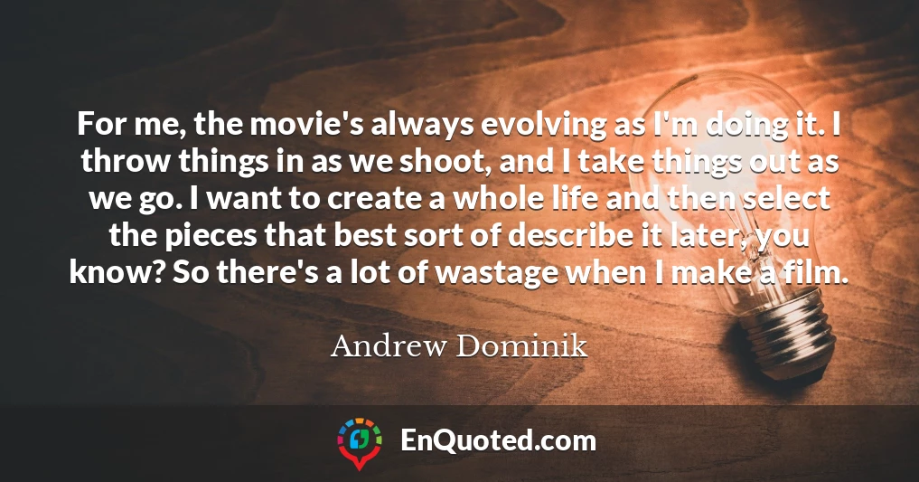 For me, the movie's always evolving as I'm doing it. I throw things in as we shoot, and I take things out as we go. I want to create a whole life and then select the pieces that best sort of describe it later, you know? So there's a lot of wastage when I make a film.