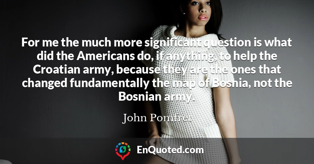 For me the much more significant question is what did the Americans do, if anything, to help the Croatian army, because they are the ones that changed fundamentally the map of Bosnia, not the Bosnian army.