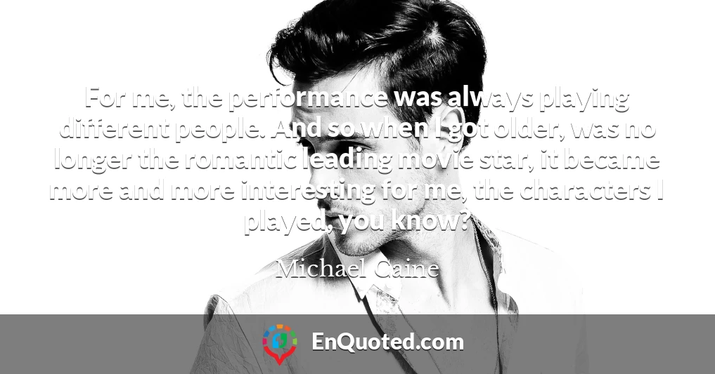 For me, the performance was always playing different people. And so when I got older, was no longer the romantic leading movie star, it became more and more interesting for me, the characters I played, you know?