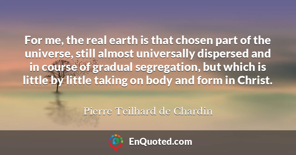 For me, the real earth is that chosen part of the universe, still almost universally dispersed and in course of gradual segregation, but which is little by little taking on body and form in Christ.