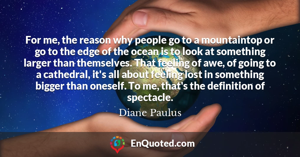 For me, the reason why people go to a mountaintop or go to the edge of the ocean is to look at something larger than themselves. That feeling of awe, of going to a cathedral, it's all about feeling lost in something bigger than oneself. To me, that's the definition of spectacle.