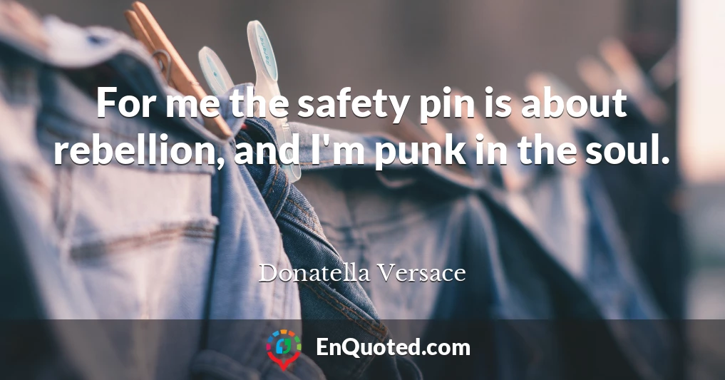 For me the safety pin is about rebellion, and I'm punk in the soul.