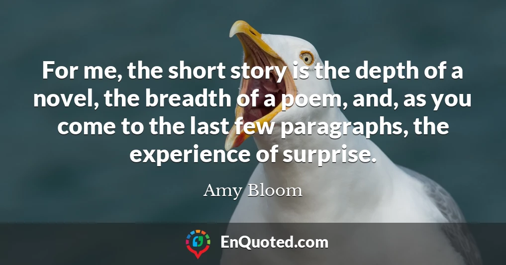 For me, the short story is the depth of a novel, the breadth of a poem, and, as you come to the last few paragraphs, the experience of surprise.