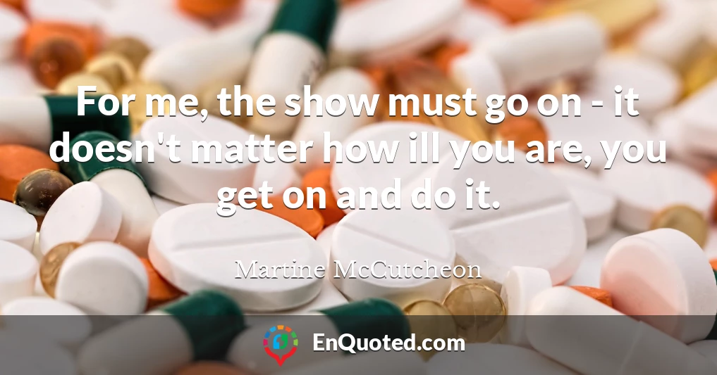 For me, the show must go on - it doesn't matter how ill you are, you get on and do it.