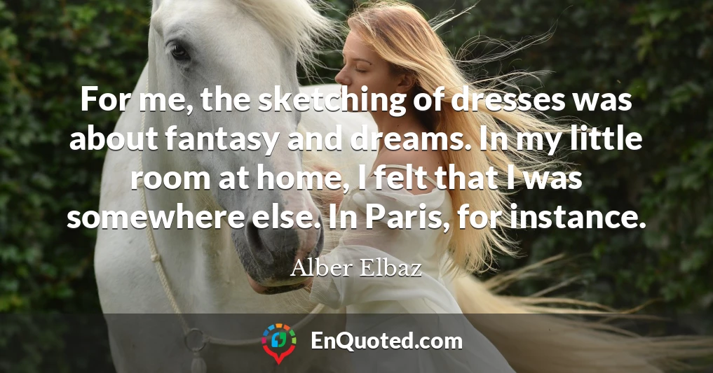 For me, the sketching of dresses was about fantasy and dreams. In my little room at home, I felt that I was somewhere else. In Paris, for instance.