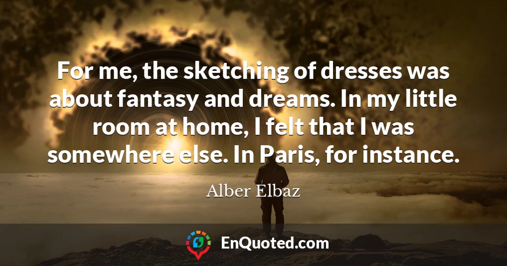 For me, the sketching of dresses was about fantasy and dreams. In my little room at home, I felt that I was somewhere else. In Paris, for instance.