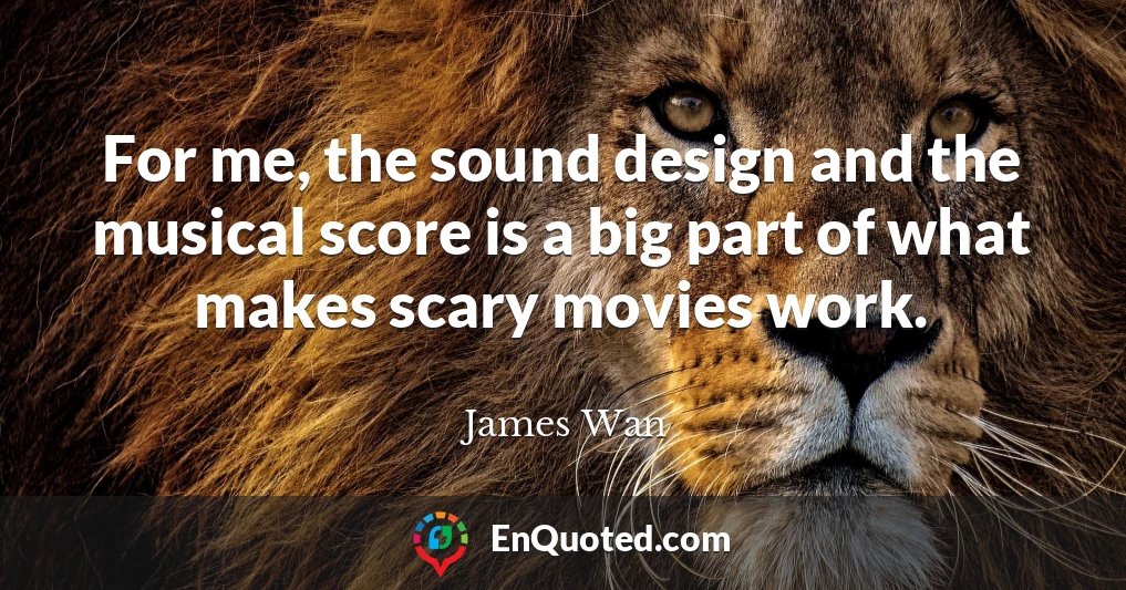 For me, the sound design and the musical score is a big part of what makes scary movies work.