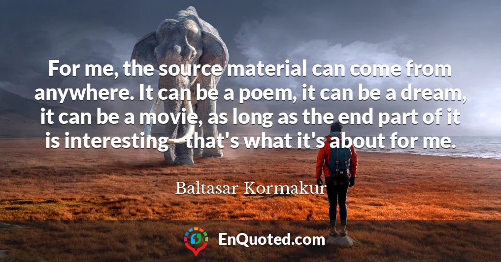 For me, the source material can come from anywhere. It can be a poem, it can be a dream, it can be a movie, as long as the end part of it is interesting - that's what it's about for me.