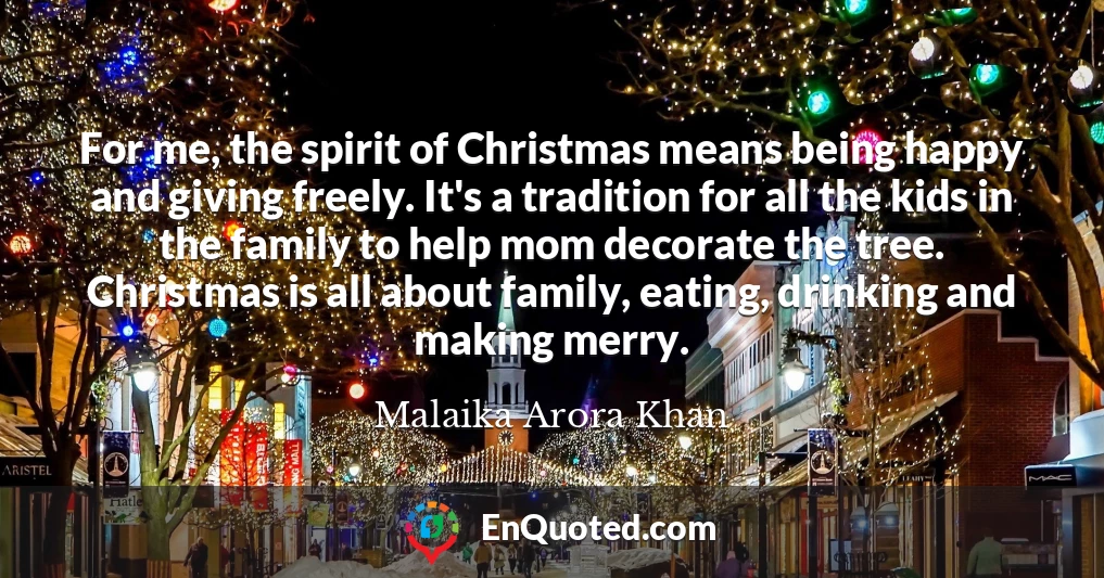 For me, the spirit of Christmas means being happy and giving freely. It's a tradition for all the kids in the family to help mom decorate the tree. Christmas is all about family, eating, drinking and making merry.