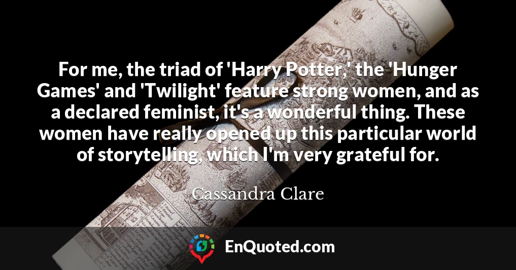 For me, the triad of 'Harry Potter,' the 'Hunger Games' and 'Twilight' feature strong women, and as a declared feminist, it's a wonderful thing. These women have really opened up this particular world of storytelling, which I'm very grateful for.