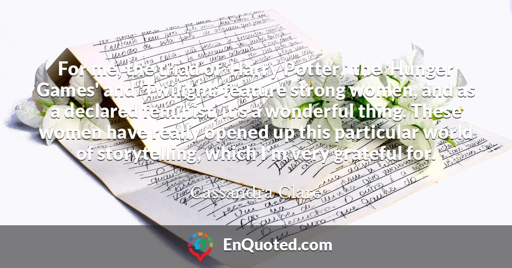 For me, the triad of 'Harry Potter,' the 'Hunger Games' and 'Twilight' feature strong women, and as a declared feminist, it's a wonderful thing. These women have really opened up this particular world of storytelling, which I'm very grateful for.