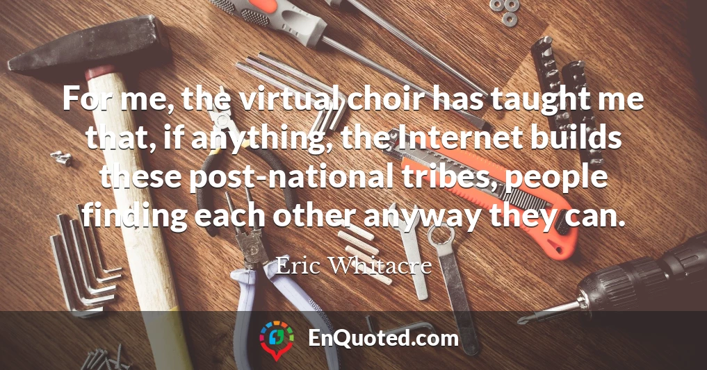 For me, the virtual choir has taught me that, if anything, the Internet builds these post-national tribes, people finding each other anyway they can.
