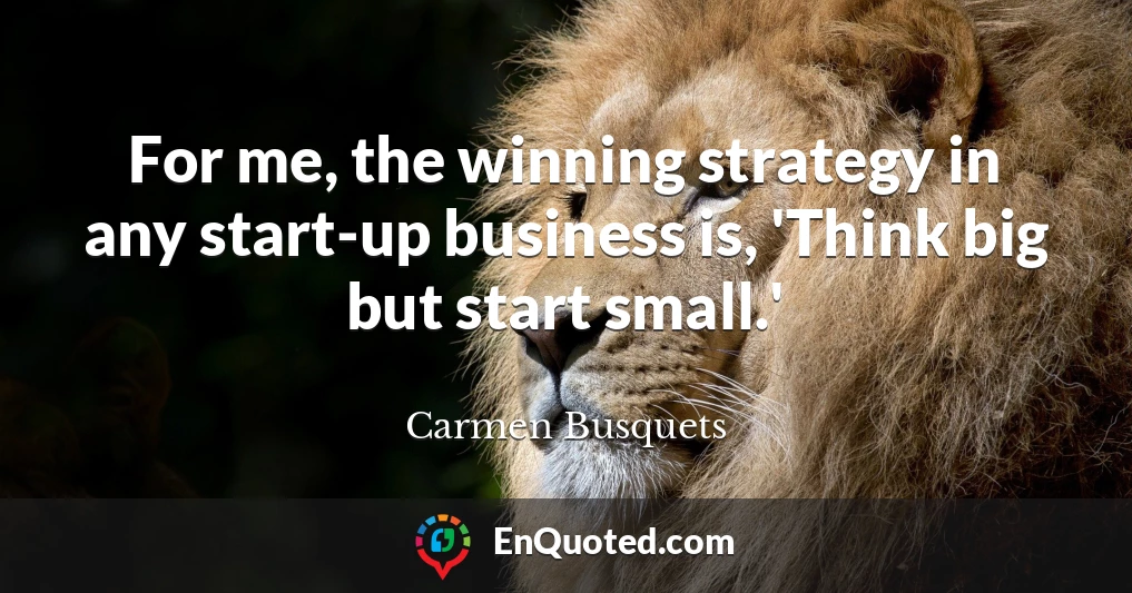 For me, the winning strategy in any start-up business is, 'Think big but start small.'