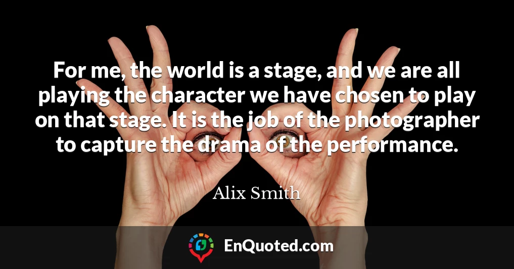 For me, the world is a stage, and we are all playing the character we have chosen to play on that stage. It is the job of the photographer to capture the drama of the performance.