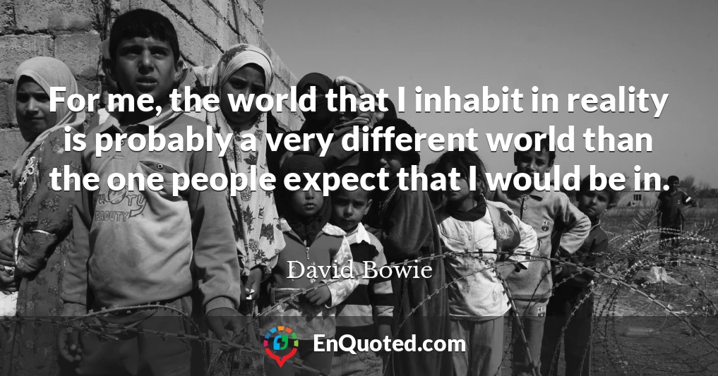 For me, the world that I inhabit in reality is probably a very different world than the one people expect that I would be in.