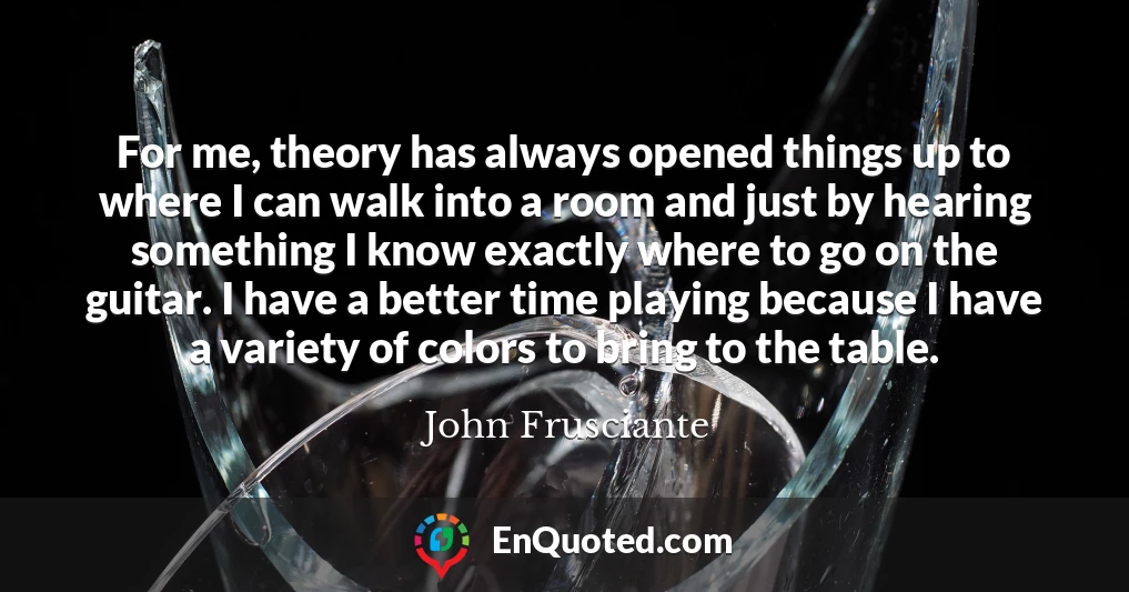 For me, theory has always opened things up to where I can walk into a room and just by hearing something I know exactly where to go on the guitar. I have a better time playing because I have a variety of colors to bring to the table.