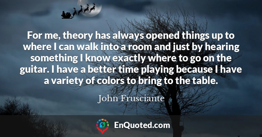 For me, theory has always opened things up to where I can walk into a room and just by hearing something I know exactly where to go on the guitar. I have a better time playing because I have a variety of colors to bring to the table.