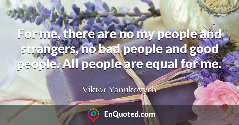 For me, there are no my people and strangers, no bad people and good people. All people are equal for me.