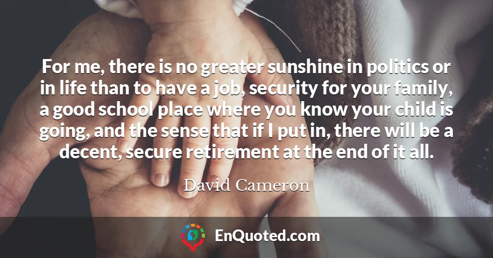 For me, there is no greater sunshine in politics or in life than to have a job, security for your family, a good school place where you know your child is going, and the sense that if I put in, there will be a decent, secure retirement at the end of it all.