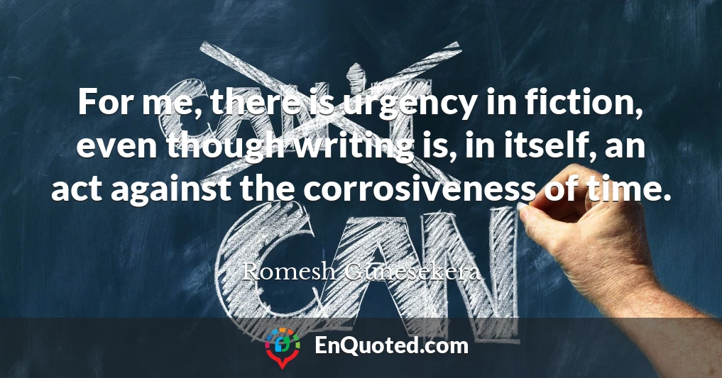 For me, there is urgency in fiction, even though writing is, in itself, an act against the corrosiveness of time.