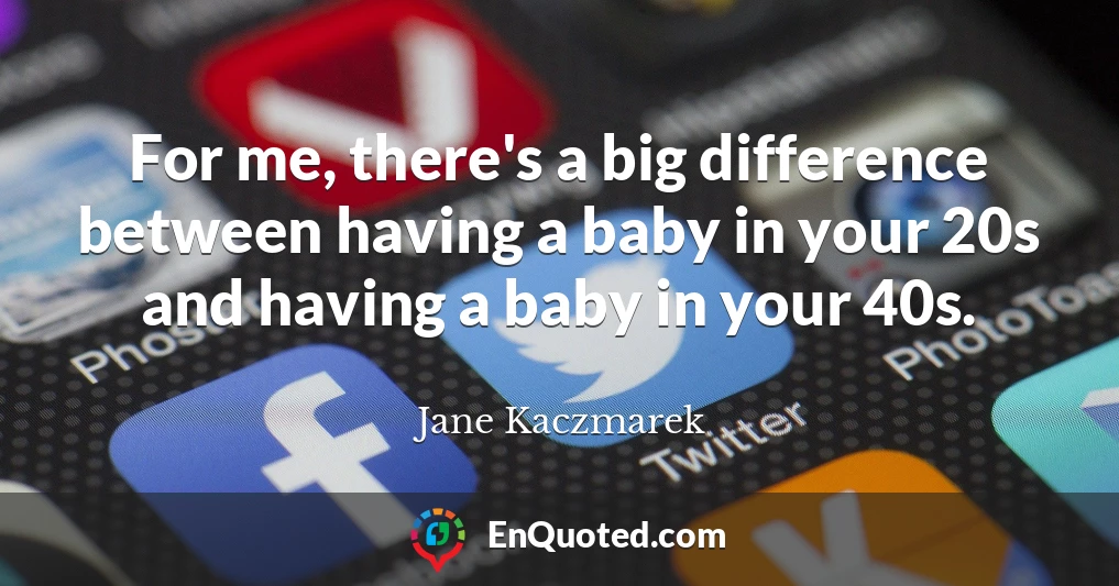 For me, there's a big difference between having a baby in your 20s and having a baby in your 40s.