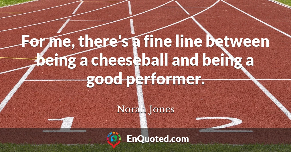 For me, there's a fine line between being a cheeseball and being a good performer.