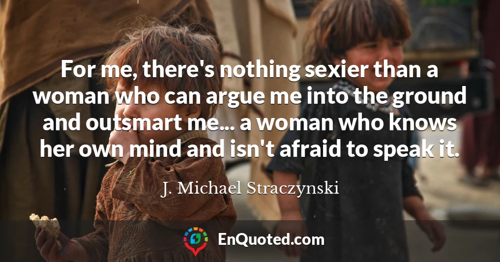 For me, there's nothing sexier than a woman who can argue me into the ground and outsmart me... a woman who knows her own mind and isn't afraid to speak it.