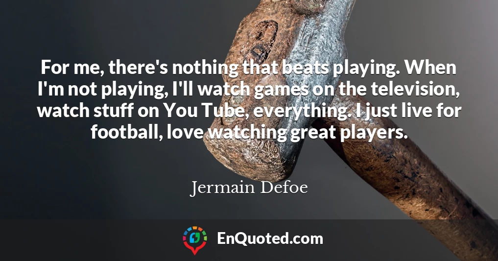 For me, there's nothing that beats playing. When I'm not playing, I'll watch games on the television, watch stuff on You Tube, everything. I just live for football, love watching great players.