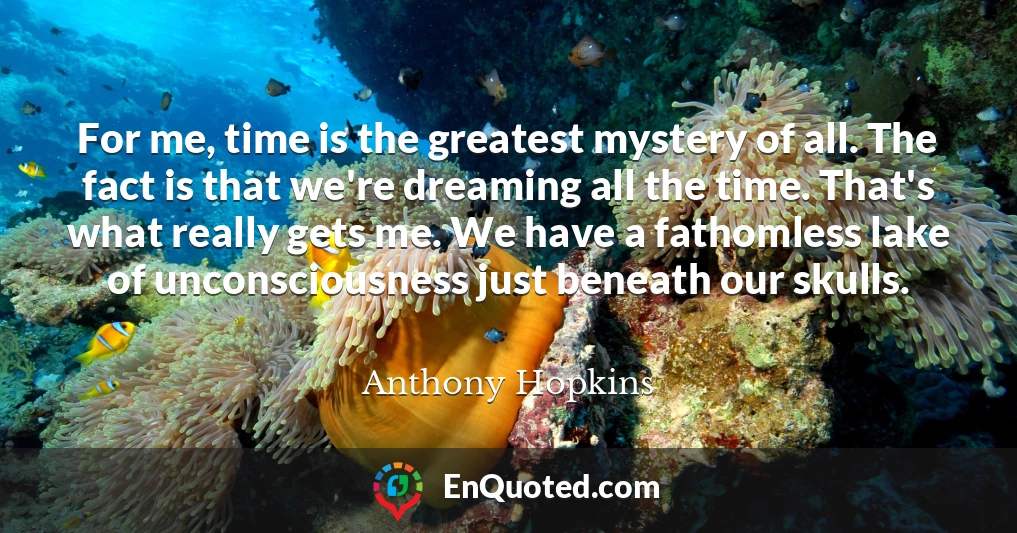 For me, time is the greatest mystery of all. The fact is that we're dreaming all the time. That's what really gets me. We have a fathomless lake of unconsciousness just beneath our skulls.