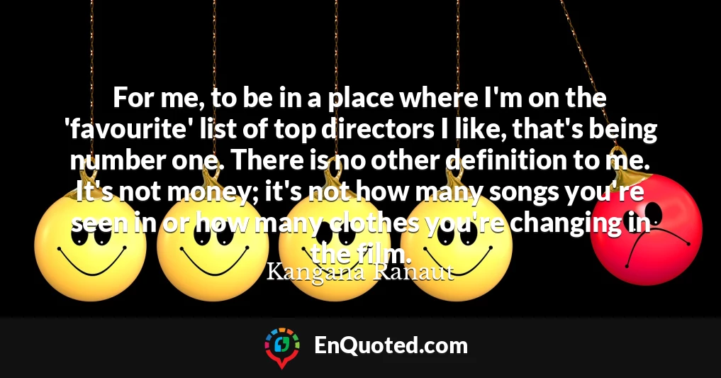 For me, to be in a place where I'm on the 'favourite' list of top directors I like, that's being number one. There is no other definition to me. It's not money; it's not how many songs you're seen in or how many clothes you're changing in the film.