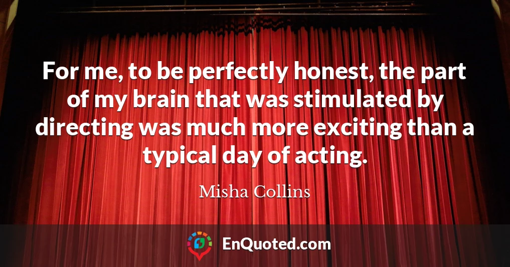 For me, to be perfectly honest, the part of my brain that was stimulated by directing was much more exciting than a typical day of acting.