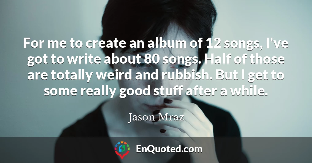 For me to create an album of 12 songs, I've got to write about 80 songs. Half of those are totally weird and rubbish. But I get to some really good stuff after a while.