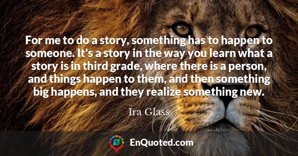 For me to do a story, something has to happen to someone. It's a story in the way you learn what a story is in third grade, where there is a person, and things happen to them, and then something big happens, and they realize something new.