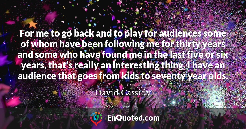 For me to go back and to play for audiences some of whom have been following me for thirty years and some who have found me in the last five or six years, that's really an interesting thing. I have an audience that goes from kids to seventy year olds.