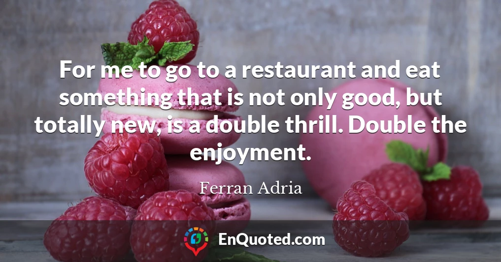 For me to go to a restaurant and eat something that is not only good, but totally new, is a double thrill. Double the enjoyment.