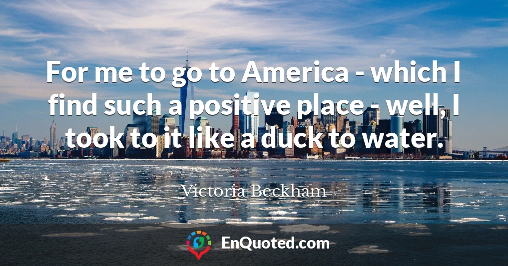 For me to go to America - which I find such a positive place - well, I took to it like a duck to water.