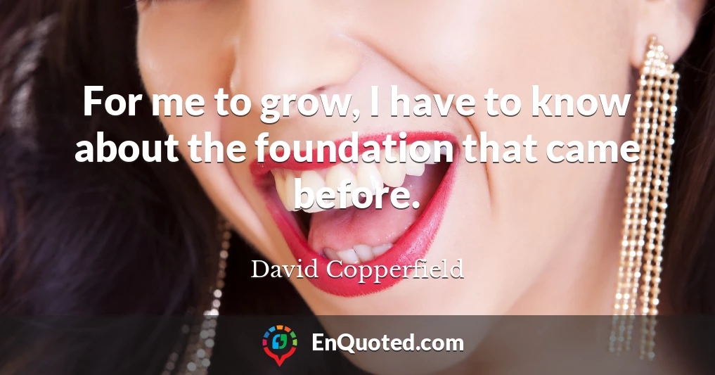 For me to grow, I have to know about the foundation that came before.