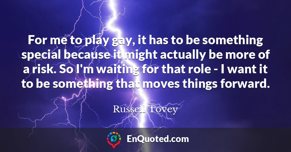 For me to play gay, it has to be something special because it might actually be more of a risk. So I'm waiting for that role - I want it to be something that moves things forward.