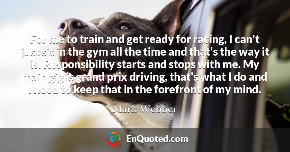 For me to train and get ready for racing, I can't just sit in the gym all the time and that's the way it is. Responsibility starts and stops with me. My main gig is grand prix driving, that's what I do and I need to keep that in the forefront of my mind.